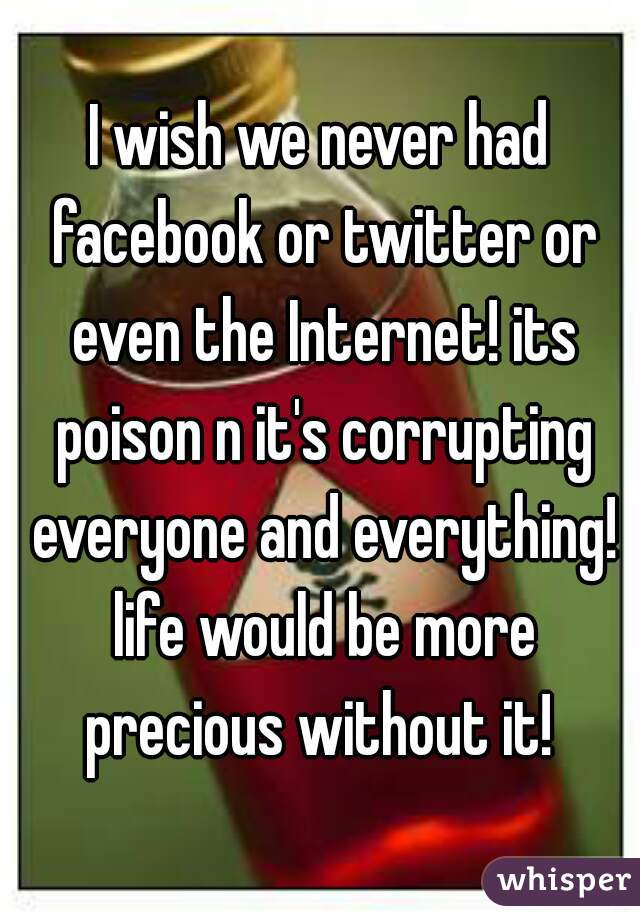 I wish we never had facebook or twitter or even the Internet! its poison n it's corrupting everyone and everything! life would be more precious without it! 