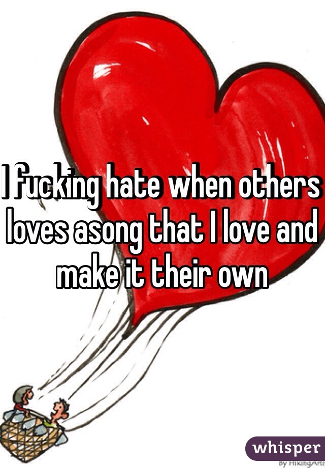 I fucking hate when others loves asong that I love and make it their own 