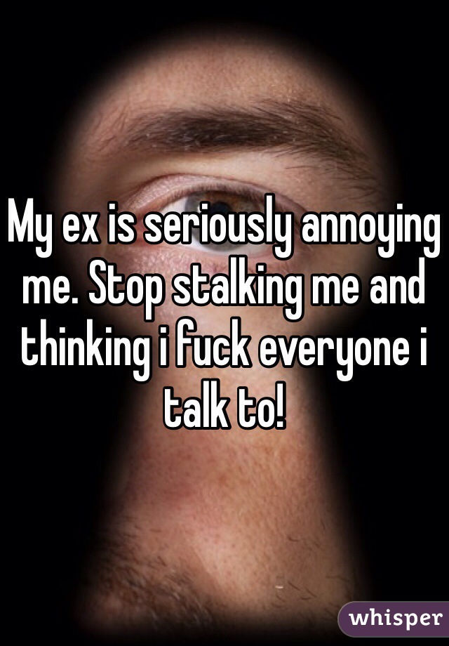 My ex is seriously annoying me. Stop stalking me and thinking i fuck everyone i talk to! 