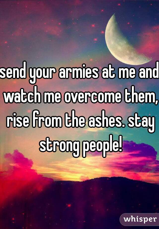 send your armies at me and watch me overcome them, rise from the ashes. stay strong people!