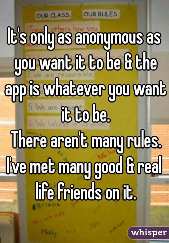 It's only as anonymous as you want it to be & the app is whatever you want it to be.
 There aren't many rules.
I've met many good & real life friends on it.