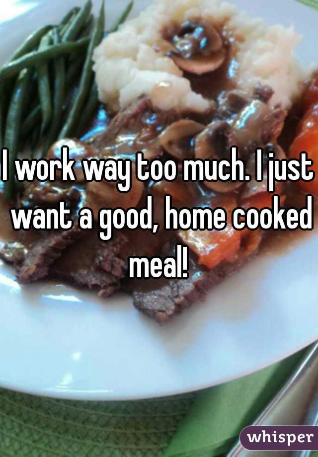 I work way too much. I just want a good, home cooked meal! 