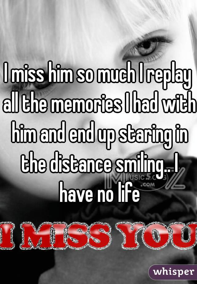 I miss him so much I replay all the memories I had with him and end up staring in the distance smiling.. I have no life
