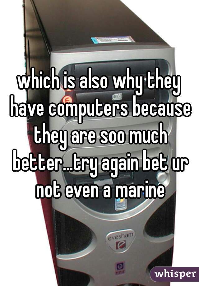 which is also why they have computers because they are soo much better...try again bet ur not even a marine