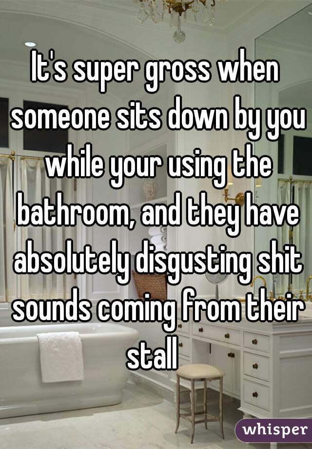 It's super gross when someone sits down by you while your using the bathroom, and they have absolutely disgusting shit sounds coming from their stall  