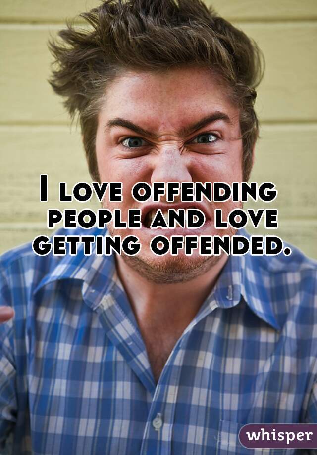 I love offending people and love getting offended.