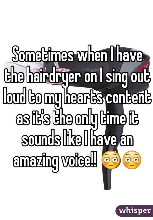 Sometimes when I have the hairdryer on I sing out loud to my hearts content as it's the only time it sounds like I have an amazing voice!! 😳😳