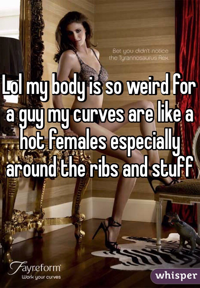 Lol my body is so weird for a guy my curves are like a hot females especially around the ribs and stuff