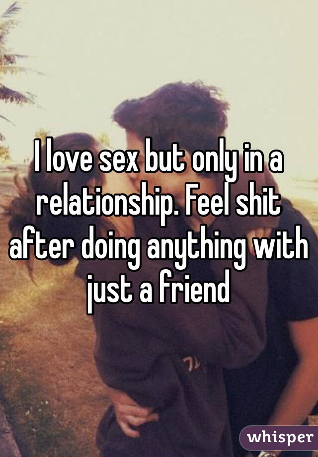 I love sex but only in a relationship. Feel shit after doing anything with just a friend