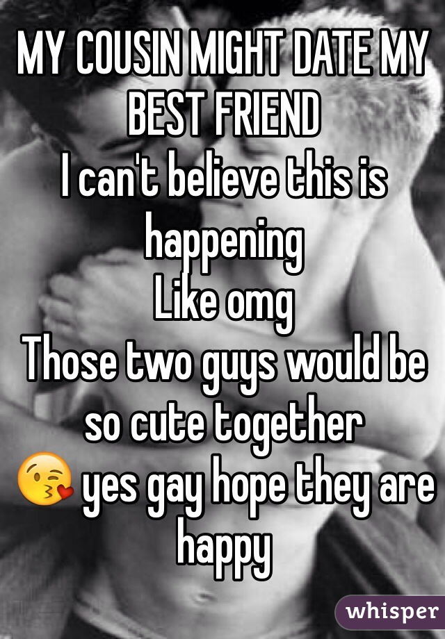 MY COUSIN MIGHT DATE MY BEST FRIEND 
I can't believe this is happening
Like omg
Those two guys would be so cute together
😘 yes gay hope they are happy
