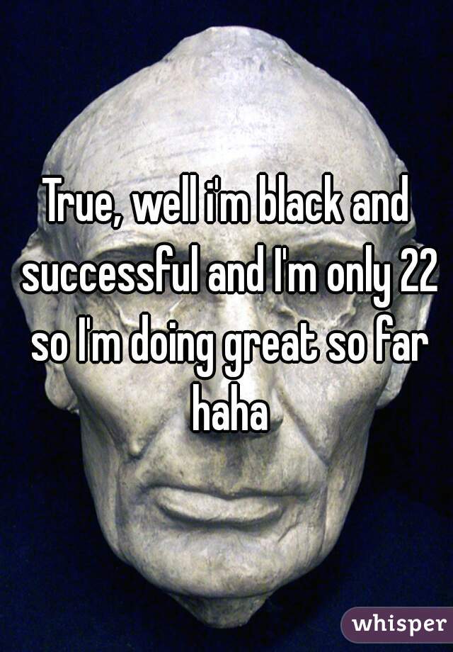 True, well i'm black and successful and I'm only 22 so I'm doing great so far haha