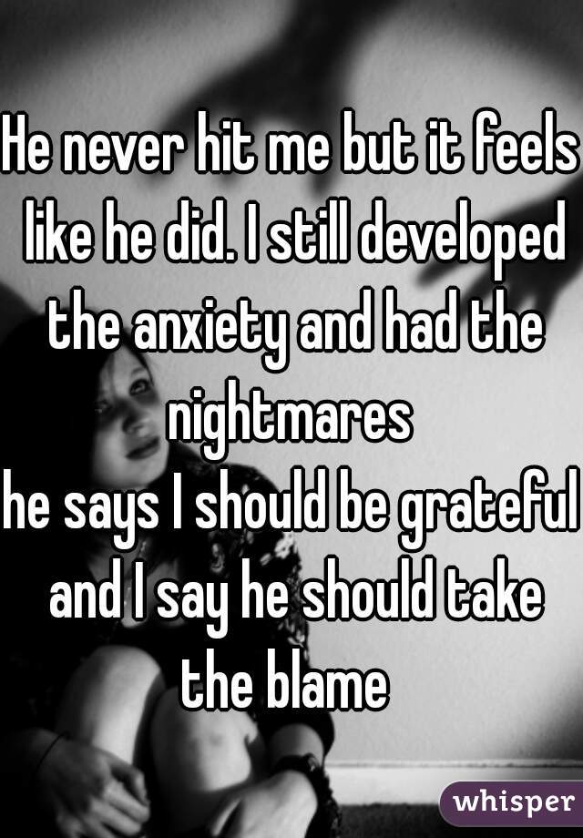 He never hit me but it feels like he did. I still developed the anxiety and had the nightmares 

he says I should be grateful and I say he should take the blame  