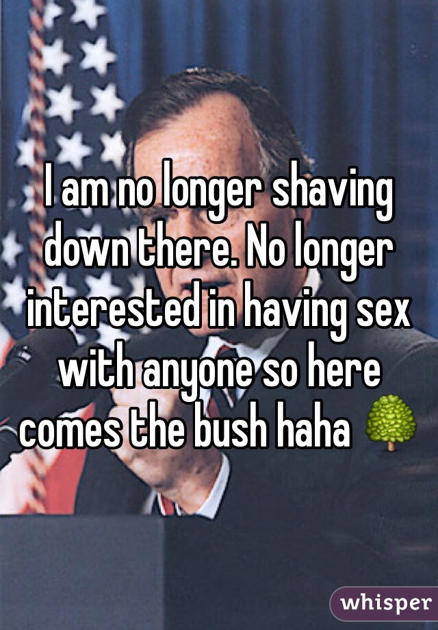 I am no longer shaving down there. No longer interested in having sex with anyone so here comes the bush haha 🌳
