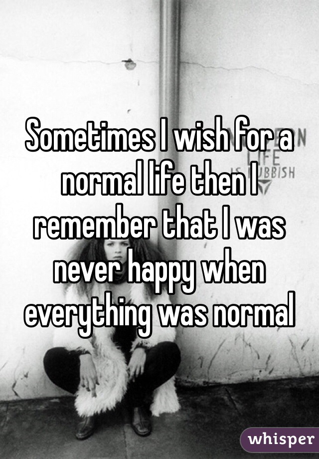 Sometimes I wish for a normal life then I remember that I was never happy when everything was normal 