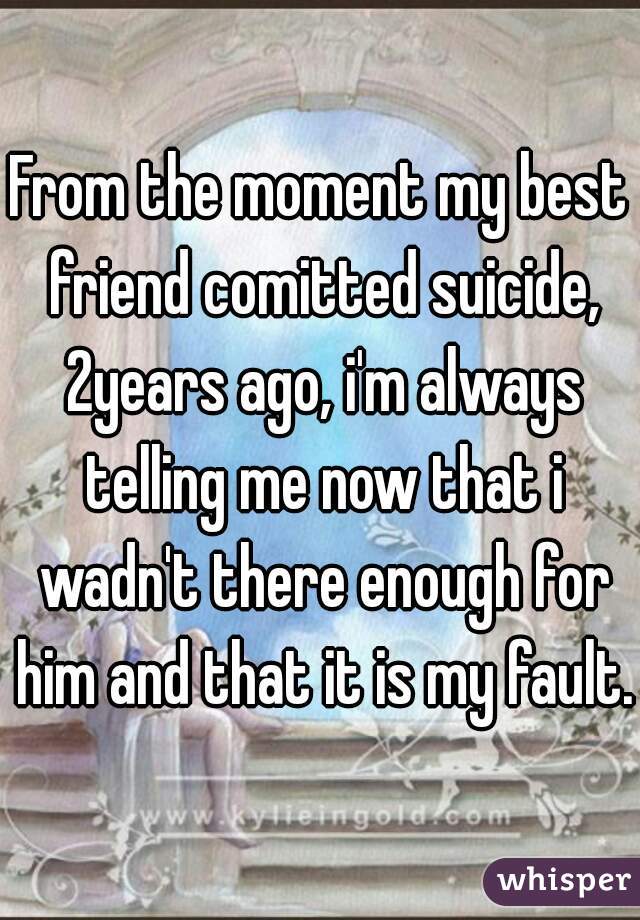 From the moment my best friend comitted suicide, 2years ago, i'm always telling me now that i wadn't there enough for him and that it is my fault.