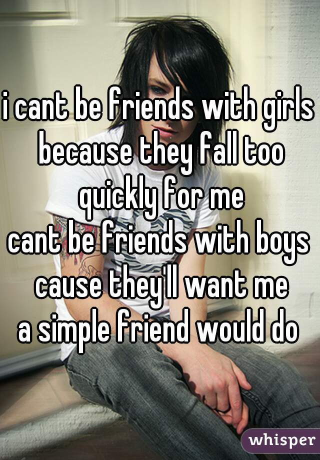 i cant be friends with girls because they fall too quickly for me
cant be friends with boys cause they'll want me
a simple friend would do
