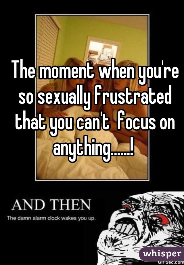 The moment when you're so sexually frustrated that you can't  focus on anything......! 