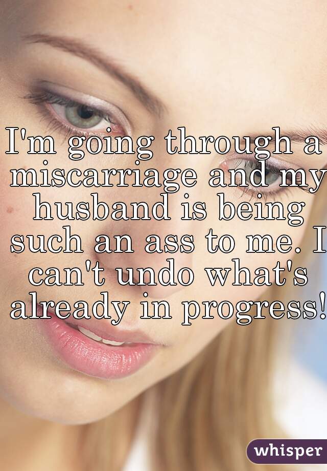 I'm going through a miscarriage and my husband is being such an ass to me. I can't undo what's already in progress! 