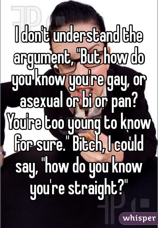 I don't understand the argument, "But how do you know you're gay, or asexual or bi or pan? You're too young to know for sure." Bitch, I could say, "how do you know you're straight?"