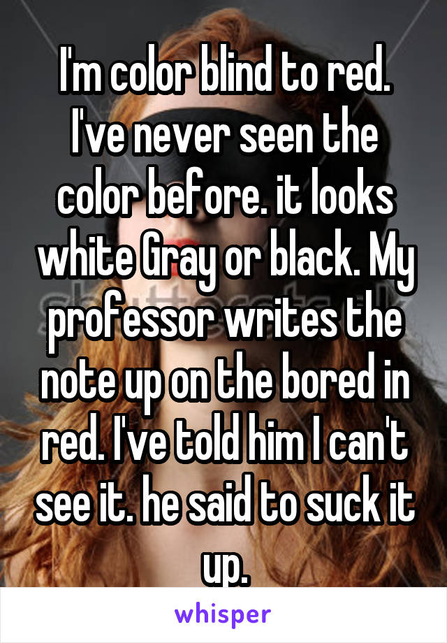 I'm color blind to red. I've never seen the color before. it looks white Gray or black. My professor writes the note up on the bored in red. I've told him I can't see it. he said to suck it up.