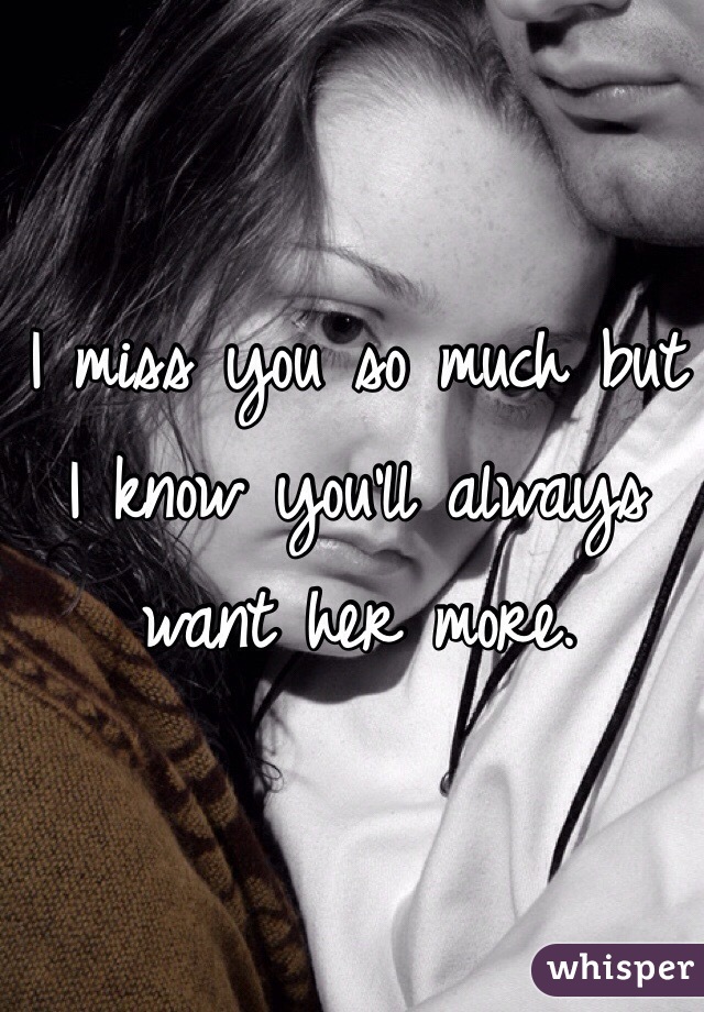 I miss you so much but I know you'll always want her more.