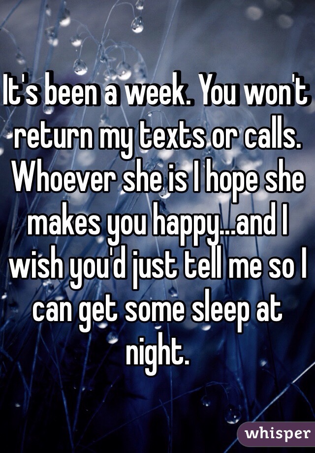 It's been a week. You won't return my texts or calls. Whoever she is I hope she makes you happy...and I wish you'd just tell me so I can get some sleep at night. 