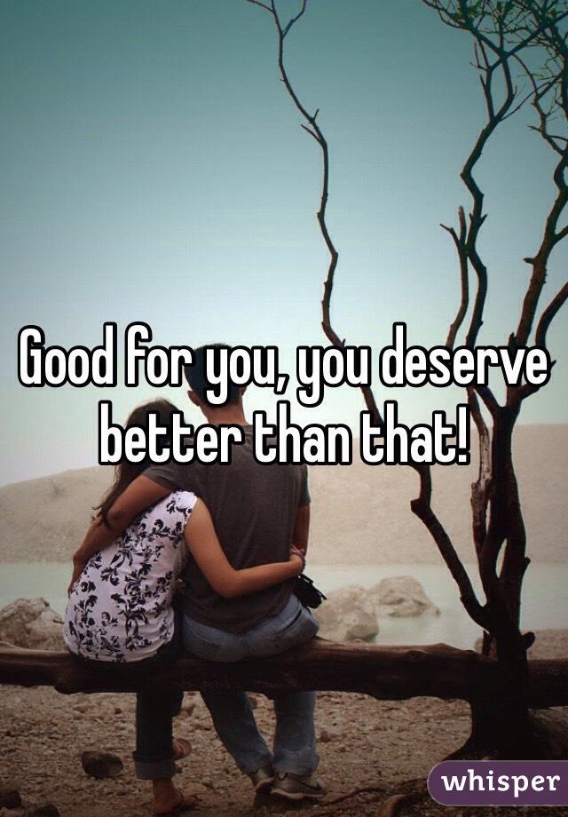 Good for you, you deserve better than that!
