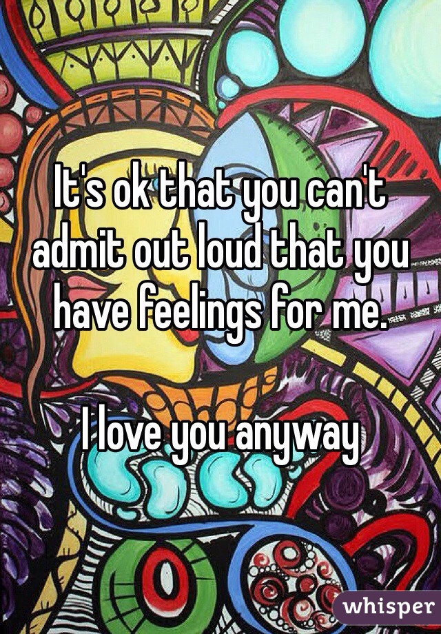 It's ok that you can't admit out loud that you have feelings for me. 

I love you anyway 