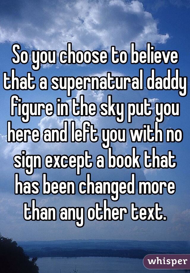 So you choose to believe that a supernatural daddy figure in the sky put you here and left you with no sign except a book that has been changed more than any other text. 