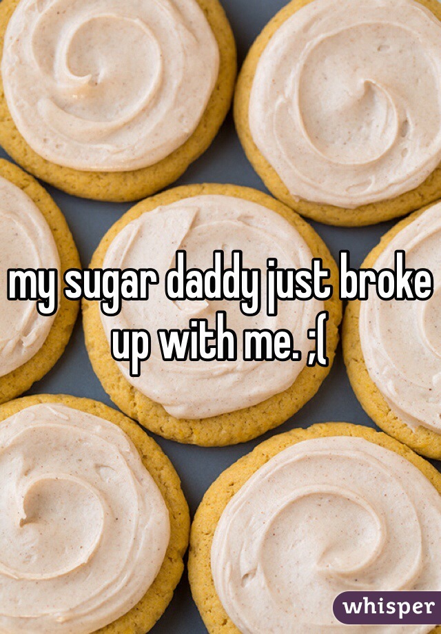 my sugar daddy just broke up with me. ;(