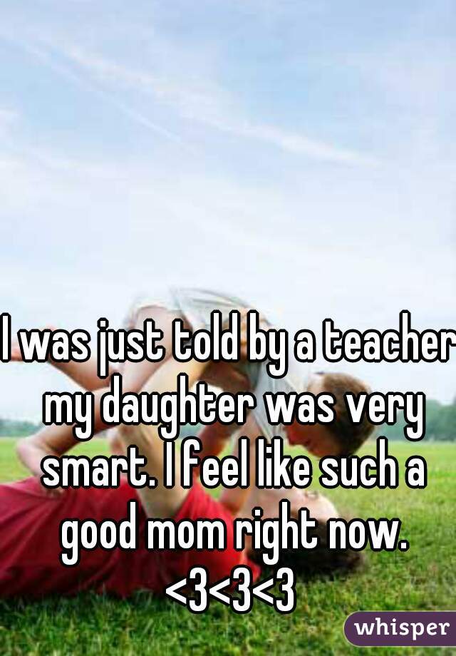 I was just told by a teacher my daughter was very smart. I feel like such a good mom right now. <3<3<3 