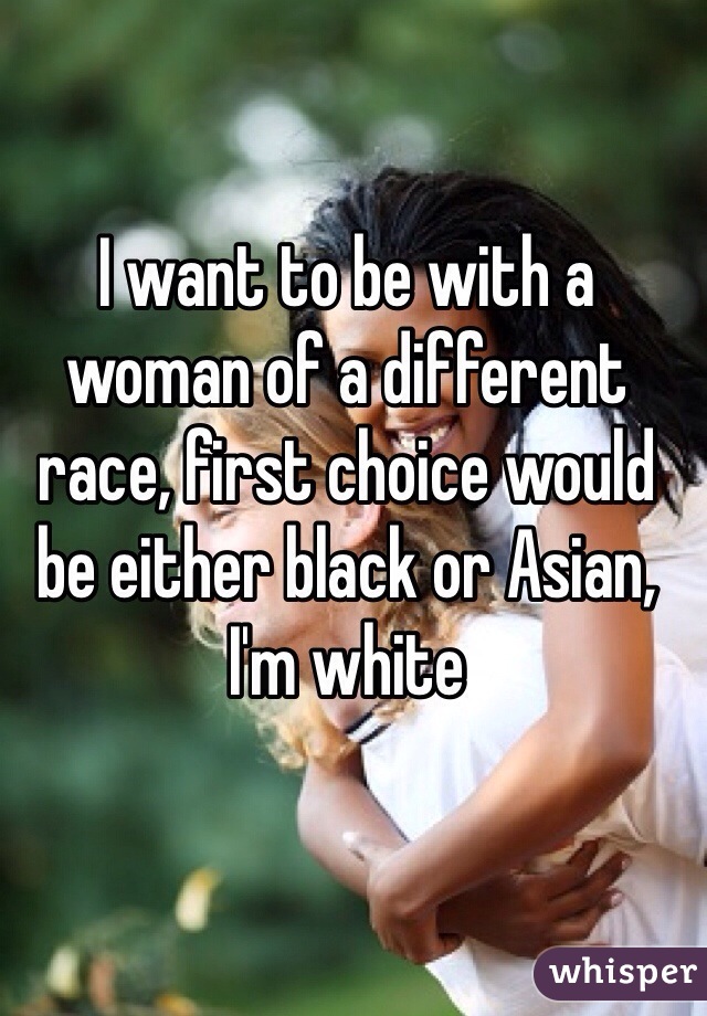 I want to be with a woman of a different race, first choice would be either black or Asian, I'm white