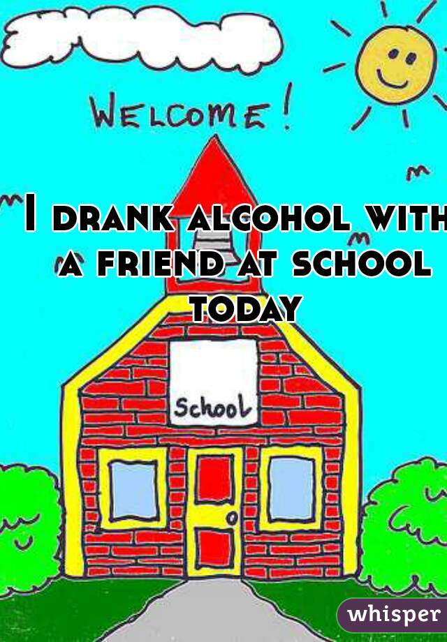 I drank alcohol with a friend at school today