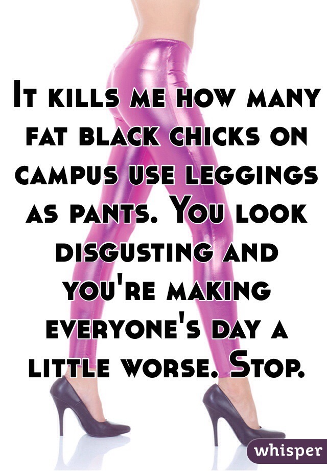 It kills me how many fat black chicks on campus use leggings as pants. You look disgusting and you're making everyone's day a little worse. Stop.