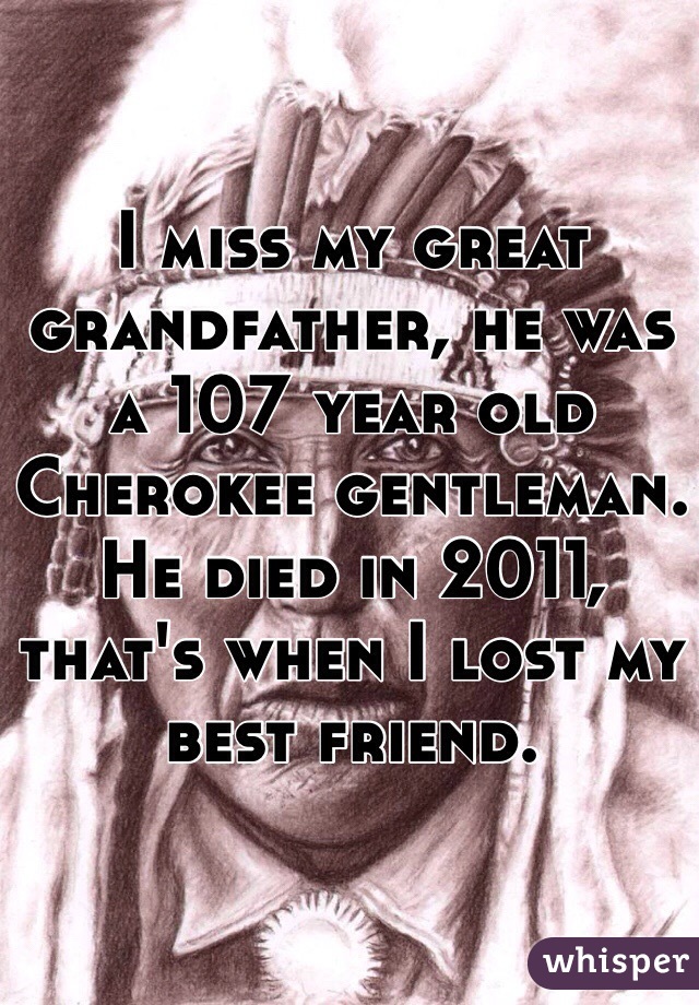I miss my great grandfather, he was a 107 year old Cherokee gentleman. He died in 2011, that's when I lost my best friend. 
