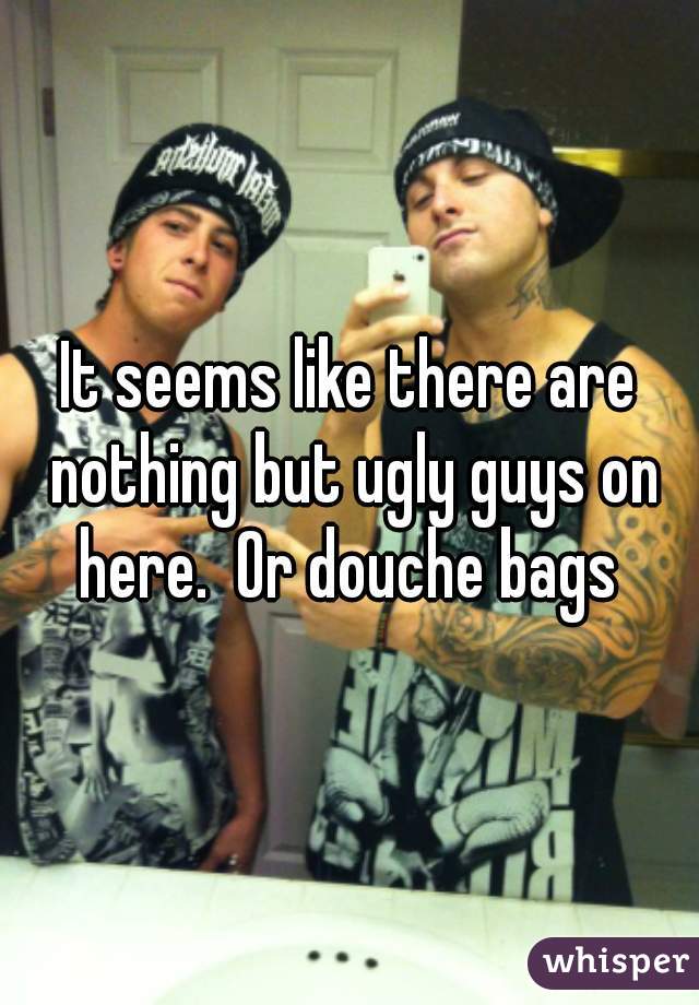 It seems like there are nothing but ugly guys on here.  Or douche bags 