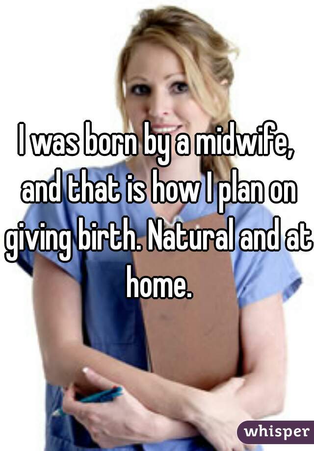 I was born by a midwife, and that is how I plan on giving birth. Natural and at home.