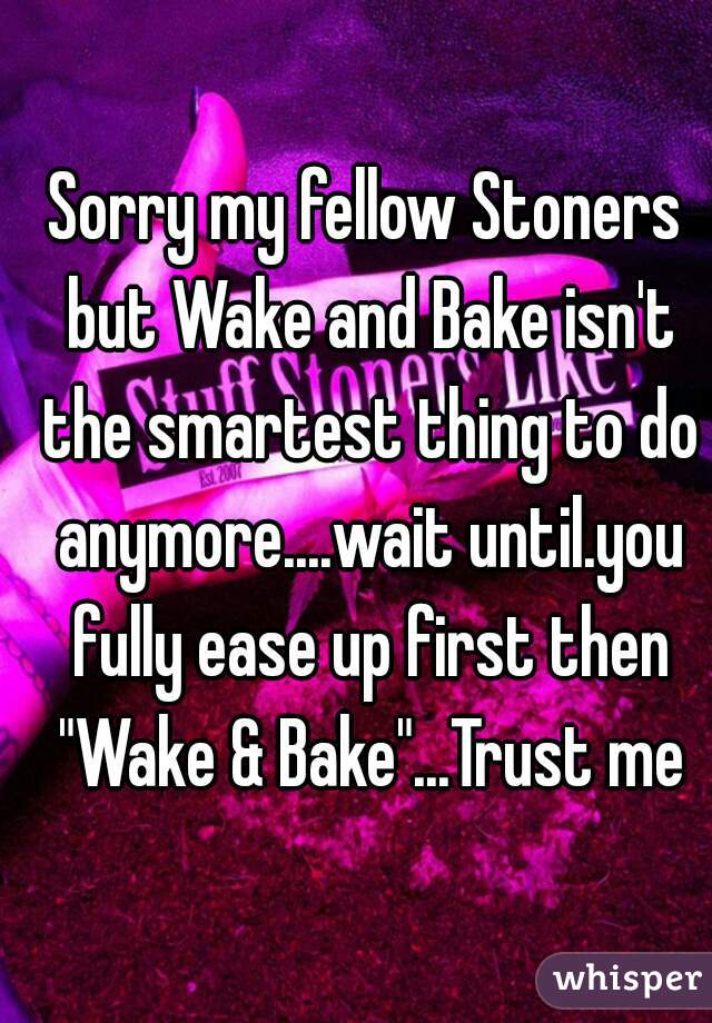 Sorry my fellow Stoners but Wake and Bake isn't the smartest thing to do anymore....wait until.you fully ease up first then "Wake & Bake"...Trust me