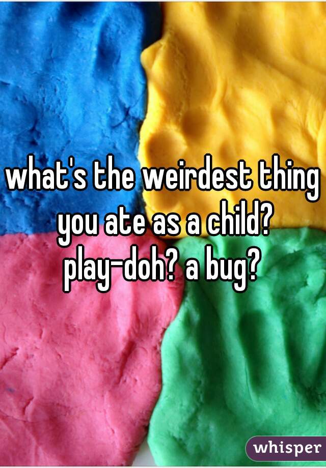 what's the weirdest thing you ate as a child? play-doh? a bug? 