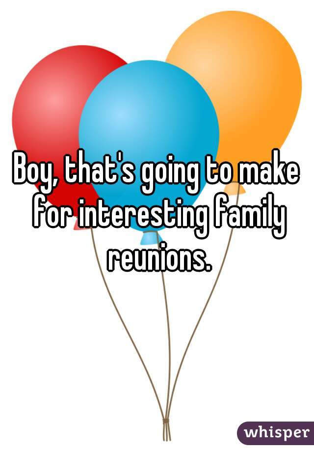Boy, that's going to make for interesting family reunions.