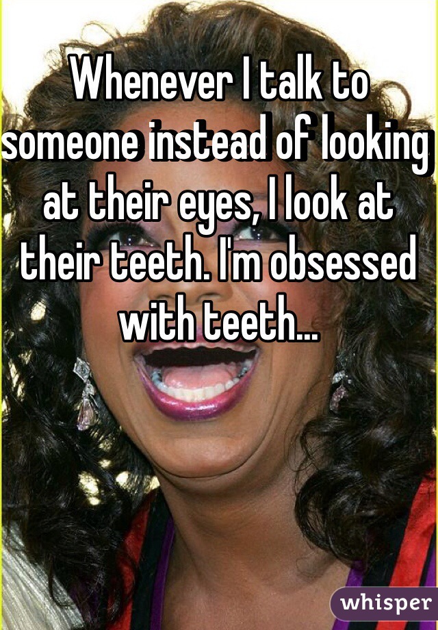 Whenever I talk to someone instead of looking at their eyes, I look at their teeth. I'm obsessed with teeth...