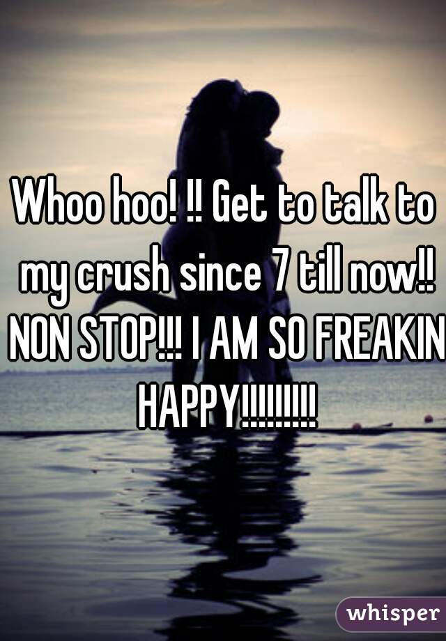 Whoo hoo! !! Get to talk to my crush since 7 till now!! NON STOP!!! I AM SO FREAKIN HAPPY!!!!!!!!!