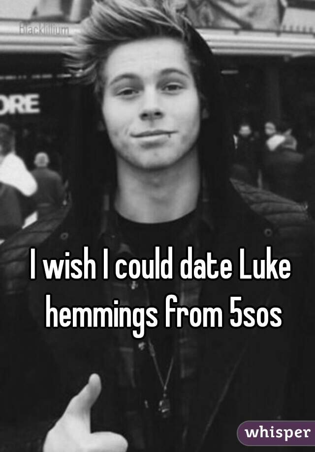 I wish I could date Luke hemmings from 5sos
