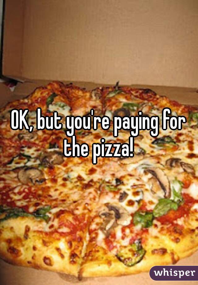 OK, but you're paying for the pizza! 