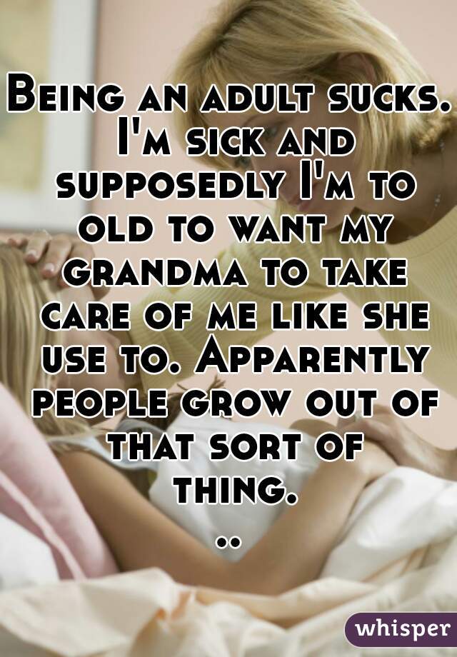 Being an adult sucks. I'm sick and supposedly I'm to old to want my grandma to take care of me like she use to. Apparently people grow out of that sort of thing...