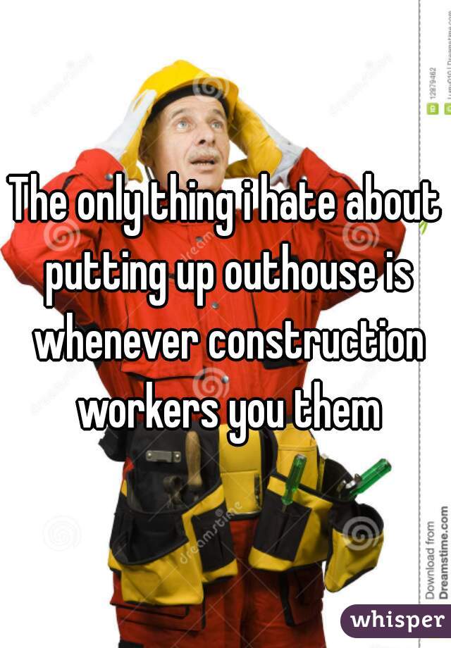 The only thing i hate about putting up outhouse is whenever construction workers you them