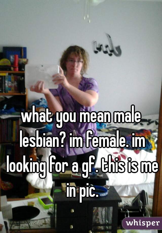 what you mean male lesbian? im female. im looking for a gf. this is me in pic.