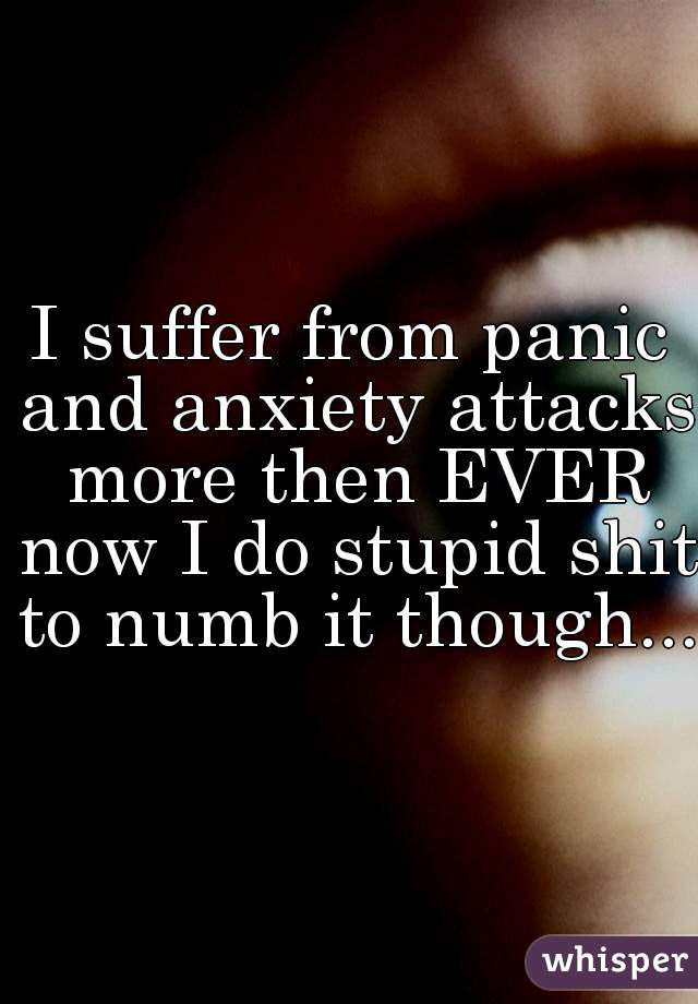 I suffer from panic and anxiety attacks more then EVER now I do stupid shit to numb it though...
