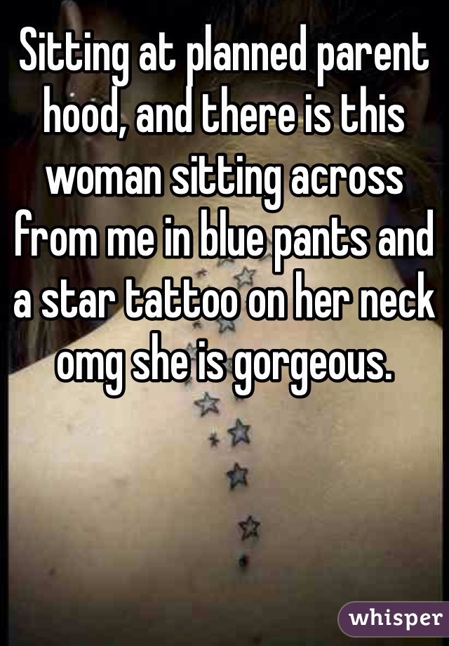 Sitting at planned parent hood, and there is this woman sitting across from me in blue pants and a star tattoo on her neck omg she is gorgeous. 