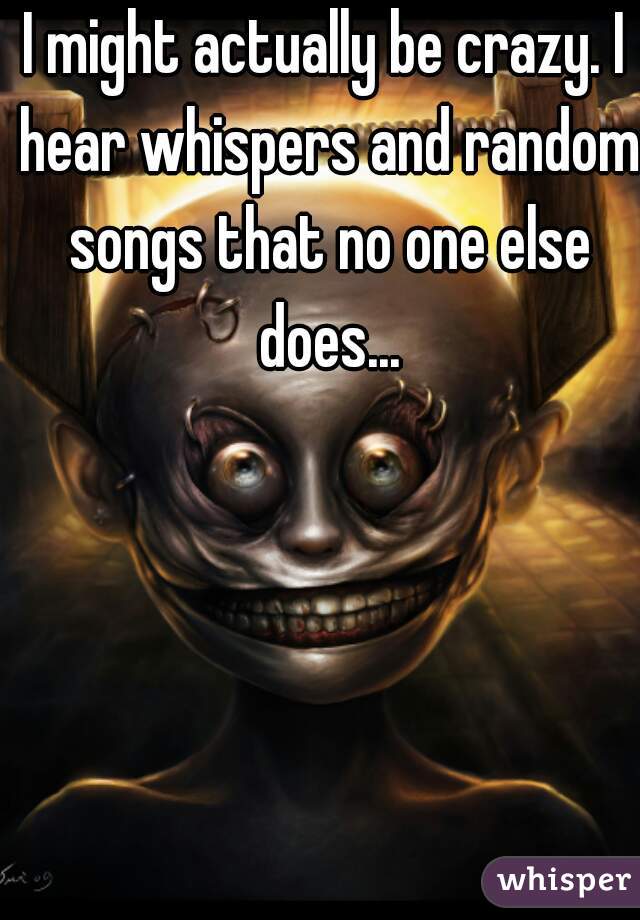I might actually be crazy. I hear whispers and random songs that no one else does...